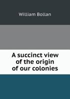 A Succinct View of the Origin of Our Colonies: With Their Civil State, Founded by Queen Elizabeth, Corroborated by Succeeding Princes, and Confirmed by Acts of Parliament: Whereby the Nature of the Em 1275610927 Book Cover