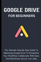Google Drive For Beginners: The Ultimate Step-By-Step Guide To Mastering Google Drive To Streamline Your Workflow, Collaborate With Ease, And Effectively Secure Your Data B0CP3MNYFX Book Cover