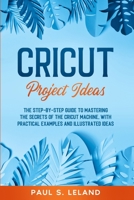 CRICUT PROJECT IDEAS: The Step-by-Step Guide to Mastering the Secrets of the Cricut Machine, With Practical Examples and Illustrated Ideas. B08R7XYL2K Book Cover