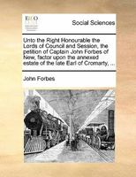 Unto the Right Honourable the Lords of Council and Session, the petition of Captain John Forbes of New, factor upon the annexed estate of the late Earl of Cromarty, ... 1170845479 Book Cover