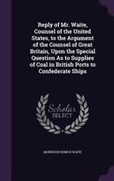 Reply of Mr. Waite, Counsel of the United States, to the Argument of the Counsel of Great Britain, Upon the Special Question As to Supplies of Coal in British Ports to Confederate Ships 1359320954 Book Cover