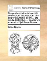 Disquisitio medica inauguralis, de sonorum modulatorum VI in corpora humana: quam ... pro gradu doctoratus, ... eruditorum examini subjicit Isaac Brown, ... 1170690246 Book Cover