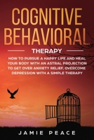 Cognitive Behavioral Therapy: How to Pursue a Happy Life and Heal Your Body to Get over Anxiety Relief, Overcome Depression, Overcome Negativity with a Simple Therapy 1698834535 Book Cover
