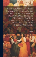 Colección De Acuerdos, Ordenes Y Decretos Sobre Tierras, Casas Y Solares De Los Indigenas, Bienes De Sus Comunidades Y Fundos Legales, De Los Pueblos ... De Jalisco, Volume 5... 1021036889 Book Cover