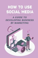 How To Use Social Media: A Guide To Developing Business By Marketing: Social Media Platforms B09DDZDQ5Y Book Cover