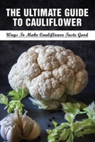 The Ultimate Guide To Cauliflower: Ways To Make Cauliflower Taste Good: Healthy Cauliflower Recipes That Are Also Tasty B099C3GH9Y Book Cover