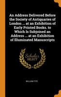 An Address Delivered Before the Society of Antiquaries of London ... at an Exhibition of Early Printed Books. to Which Is Subjoined an Address ... at an Exhibition of Illuminated Manuscripts 1021385662 Book Cover