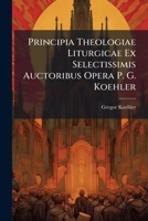 Principia Theologiae Liturgicae Ex Selectissimis Auctoribus Opera P. G. Koehler... 1179740297 Book Cover