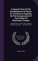 A general view of the establishment of physic as a science in England, by the incorporation of the College of Physicians, London. Together with an ... that incorporation. ... By Samuel Ferris, ... 1170576850 Book Cover