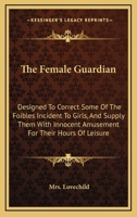 The Female Guardian: Designed To Correct Some Of The Foibles Incident To Girls, And Supply Them With Innocent Amusement For Their Hours Of Leisure 0548407754 Book Cover