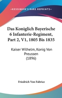 Das Koniglich Bayerische 6 Infanterie-Regiment, Part 2, V1, 1805 Bis 1835: Kaiser Wilhelm, Konig Von Preussen (1896) 1167730895 Book Cover