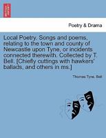 Local Poetry. Songs and poems, relating to the town and county of Newcastle upon Tyne, or incidents connected therewith. Collected by T. Bell. ... hawkers' ballads, and others in ms.] VOL. I 1241240876 Book Cover