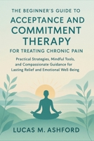 The Beginner's Guide to Acceptance and Commitment Therapy for Treating Chronic Pain: Practical Strategies, Mindful Tools, and Compassionate Guidance for Lasting Relief and Emotional Well-Being B0FRFV35TG Book Cover