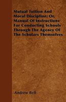 Mutual Tuition and Moral Discipline; Or, Manual of Instructions for Conducting Schools Through the Agency of the Scholars Themselves: For the Use of ... and Importance of the Madras System of Educ 1164854488 Book Cover