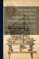 The Arts of Tanning, Currying, and Leather Dressing: Theoretically Considered in All Their Details 1021658391 Book Cover