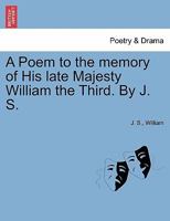 A Poem to the memory of His late Majesty William the Third. By J. S. 1241172420 Book Cover