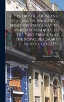 A History of the Island of Mona, or Anglesey ... Being the Prize Essay to Which Was Adjudged the First Premium at the Royal Beaumaris Eisteddfod ... 1832 1014785847 Book Cover
