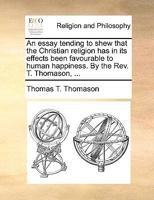 An essay tending to shew that the Christian religion has in its effects been favourable to human happiness. By the Rev. T. Thomason, ... 1140919261 Book Cover