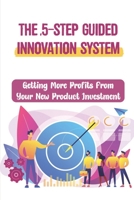 The 5-Step Guided Innovation System: Getting More Profits From Your New Product Investment: The Bottom-Line Impact B09BGPD8HD Book Cover