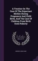 A Treatise on the Care of the Expectant Mother During Pregnancy and Child Birth, and the Care of Children from Birth Until Puberty 1354641388 Book Cover