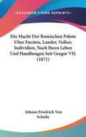 Die Macht Der Romischen Pabste Uber Fursten, Lander, Volker, Individien, Nach Ihren Leben Und Handlungen Seit Gregor VII. (1871) 1167516753 Book Cover