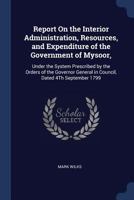 Report On the Interior Administration, Resources, and Expenditure of the Government of Mysoor,: Under the System Prescribed by the Orders of the Governor General in Council, Dated 4Th September 1799 1376493950 Book Cover