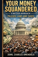 Your Money Squandered A Better Approach: Policies, Laws and Taxes B0GT18TL6P Book Cover