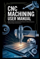 CNC Machining User Manual: Master the Basics and Advanced Techniques for Efficient Operation, Troubleshooting, and Maintenance B0GZ779FTT Book Cover