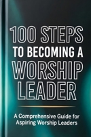100 Steps to Becoming a Worship Leader: Practical Steps for Spiritual Depth, Musical Excellence, and Leading God’s People (The 100 Steps Series) B0GZ52PSR5 Book Cover
