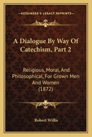 A Dialogue By Way Of Catechism, Part 2: Religious, Moral, And Philosophical, For Grown Men And Women 116641728X Book Cover