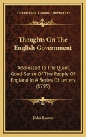 Thoughts On The English Government: Addressed To The Quiet, Good Sense Of The People Of England In A Series Of Letters 0548578982 Book Cover