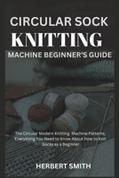 Circular Sock Knitting Machine Beginner's Guide: The Circular Modern Knitting Machine Patterns, Everything You Need to Know About How to Knit Socks as B0CVRY3YJW Book Cover