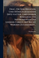 Frag, Ob Dem Heiligen, Und Hönigfließenden Ertz-vatter, Und Lehrer Bernardo Die Instrumenten Des Leidens Christi Mit Recht Werden Zugemahlet... 1271192497 Book Cover