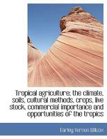Tropical Agriculture; The Climate, Soils, Cultural Methods, Crops, Live Stock, Commercial Importance And Opportunities Of The Tropics 1015808883 Book Cover
