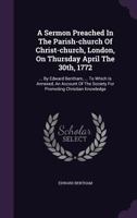 A Sermon Preached in the Parish-Church of Christ-Church, London, on Thursday April the 30th, 1772: ... by Edward Bentham, ... to Which Is Annexed, an Account of the Society for Promoting Christian Kno 1174711698 Book Cover