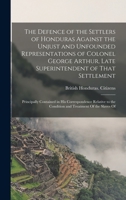 The Defence of the Settlers of Honduras Against the Unjust and Unfounded Representations of Colonel George Arthur, Late Superintendent of That Settlem 1017111650 Book Cover