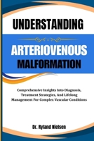 UNDERSTANDING ARTERIOVENOUS MALFORMATION: Comprehensive Insights Into Diagnosis, Treatment Strategies, And Lifelong Management For Complex Vascular Conditions B0FQZF4T8F Book Cover