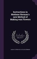 Instructions in Madame Herman's new method of making wax flowers 1300261293 Book Cover