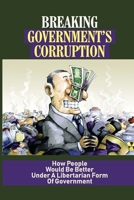 Breaking Government’s Corruption: How People Would Be Better Under A Libertarian Form Of Government: Control Of The Government null Book Cover