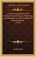 A Farther Examination of Dr. Clarke's Notions of Space, With Some Considerations on the Possibility of Eternal Creation, in Reply to Mr. John Clarke's Third Defence of Dr. Samuel Clarke's Demonstratio 1164011340 Book Cover