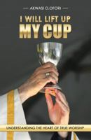 I WILL LIFT UP MY CUP: Understanding the Heart of True Worship 1512709778 Book Cover