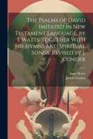 The Psalms of David Imitated in New Testament Language, by I. Watts. Together With His Hymns and Spiritual Songs. Revised by J. Conder 1021179841 Book Cover