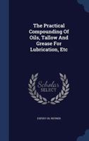 The Practical Compounding Of Oils, Tallow And Grease For Lubrication, Etc... 1340052660 Book Cover