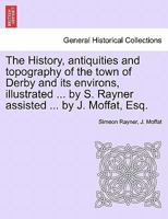 The History, antiquities and topography of the town of Derby and its environs, illustrated ... by S. Rayner assisted ... by J. Moffat, Esq. 1241121370 Book Cover
