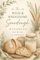 The Wild & Wholesome Sourdough Handbook: Simple Steps, Artisan Recipes & Everything You Need to Bake with Confidence B0HGZRSG4W Book Cover
