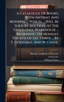 A Catalogue Of Books, Both Antient And Modern, ... Which, ... Will Be Sold By Auction, At The Guild-hall Warehouse ... Beginning On Monday The 6th Of December ... By T. Goddard, And W. Chase. B0FKHFBSQF Book Cover