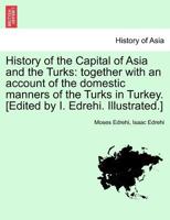 History of the Capital of Asia and the Turks: together with an account of the domestic manners of the Turks in Turkey. [Edited by I. Edrehi. Illustrated.] 1241497664 Book Cover