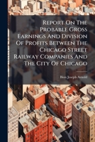 Report On The Probable Gross Earnings And Division Of Profits Between The Chicago Street Railway Companies And The City Of Chicago: Submitted To The ... The Chicago City Council... Nov. 8, 1905... 127833789X Book Cover