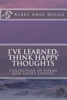 I've Learned; Think Happy Thoughts: Collection of Poems and Short Stories 1519609604 Book Cover