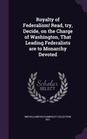 Royalty of Federalism! Read, Try, Decide, on the Charge of Washington, That Leading Federalists Are to Monarchy Devoted 1341504875 Book Cover